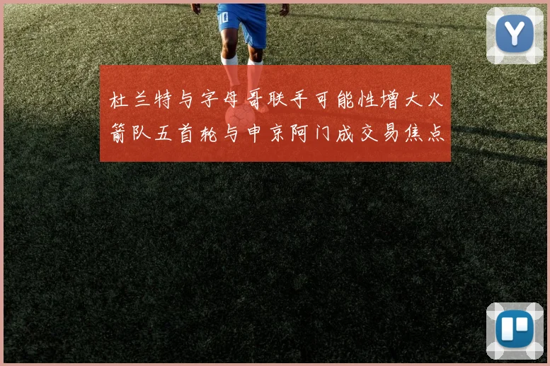 杜兰特与字母哥联手可能性增大火箭队五首轮与申京阿门成交易焦点
