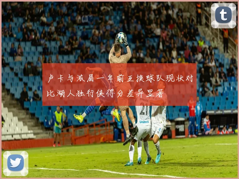 卢卡与浓眉一年前互换球队现状对比湖人独行侠得分差异显著