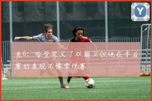 克6：哈登定义了双能卫但他在季后赛的表现不像常规赛