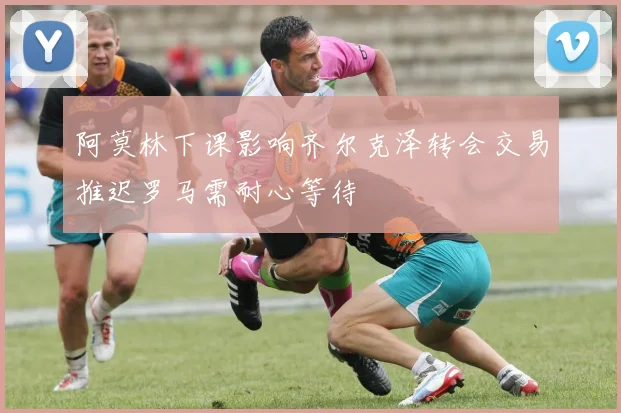 阿莫林下课影响齐尔克泽转会交易推迟罗马需耐心等待