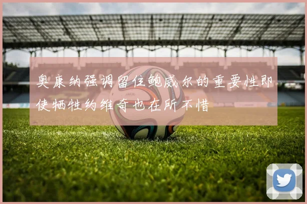 奥康纳强调留住鲍威尔的重要性即使牺牲约维奇也在所不惜