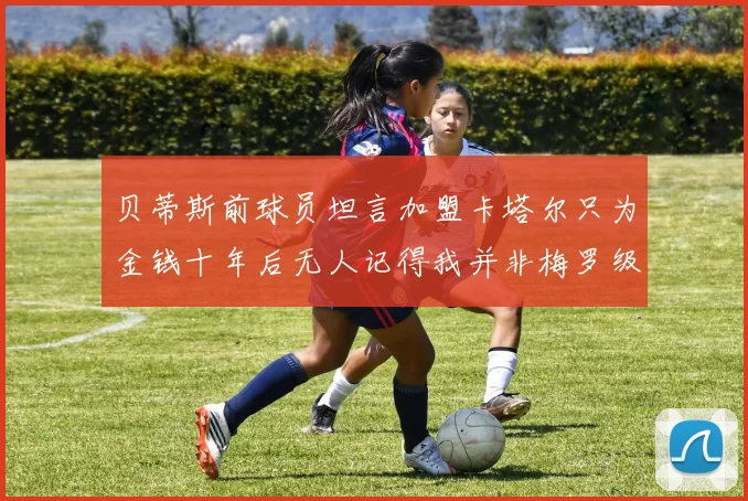 贝蒂斯前球员坦言加盟卡塔尔只为金钱十年后无人记得我并非梅罗级别