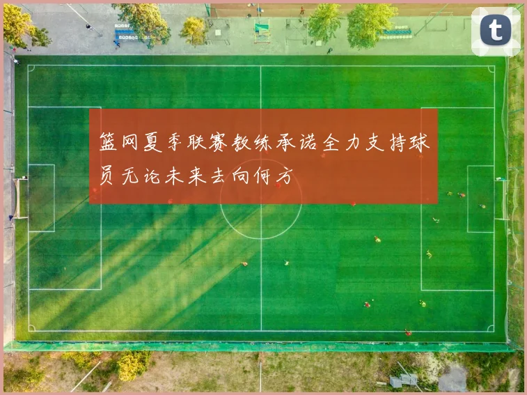 篮网夏季联赛教练承诺全力支持球员无论未来去向何方
