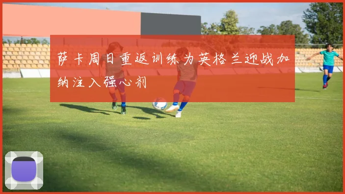 萨卡周日重返训练为英格兰迎战加纳注入强心剂