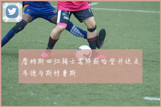 詹姆斯回归骑士需降薪哈登并送走韦德与斯特鲁斯