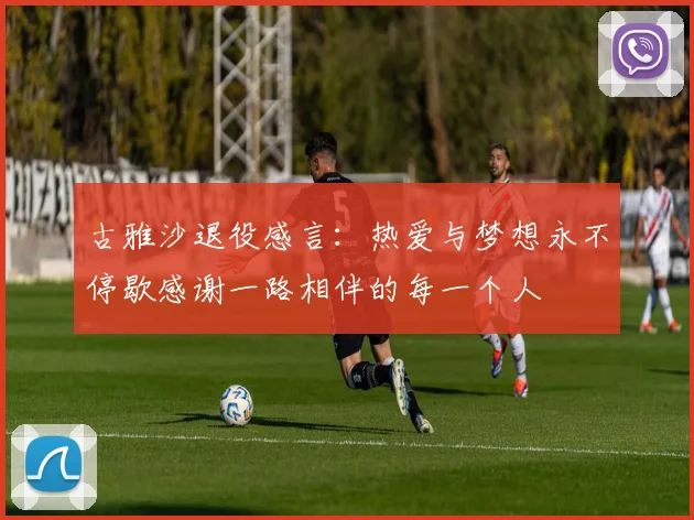 古雅沙退役感言：热爱与梦想永不停歇感谢一路相伴的每一个人