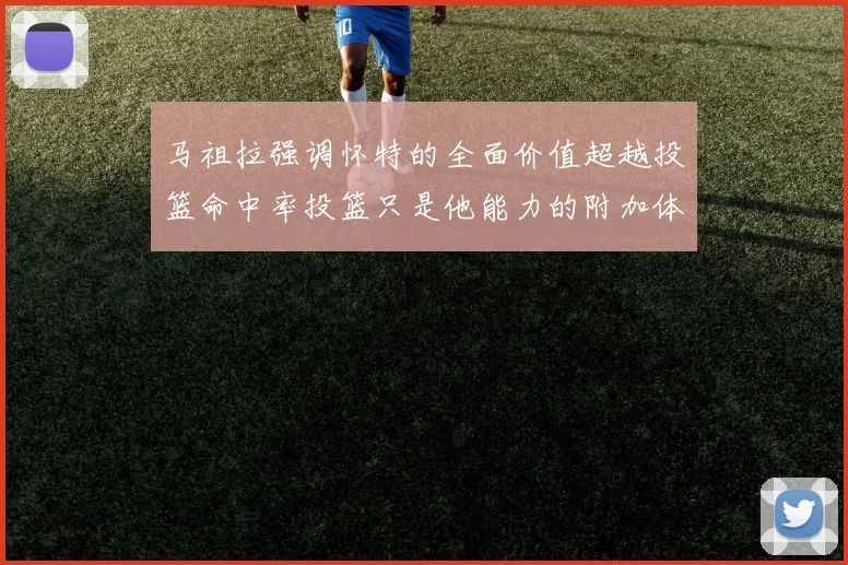 马祖拉强调怀特的全面价值超越投篮命中率投篮只是他能力的附加体现