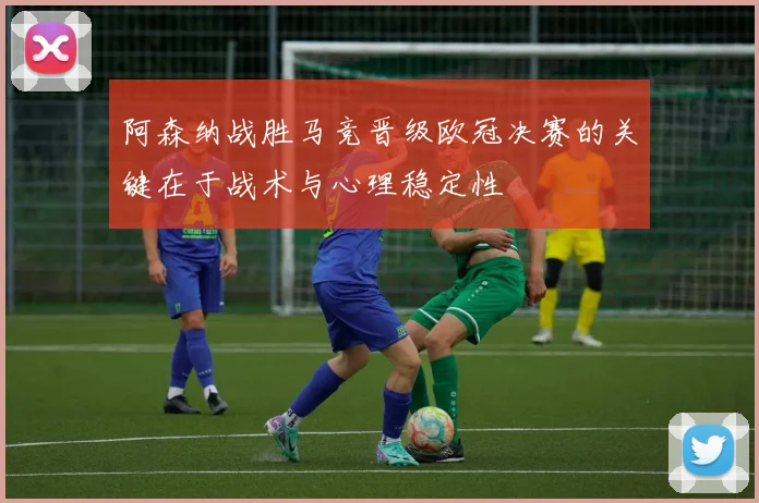 阿森纳战胜马竞晋级欧冠决赛的关键在于战术与心理稳定性