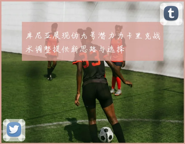 库尼亚展现伪九号潜力为卡里克战术调整提供新思路与选择