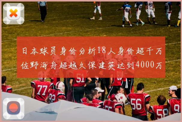 日本球员身价分析18人身价超千万佐野海舟超越久保建英达到4000万欧