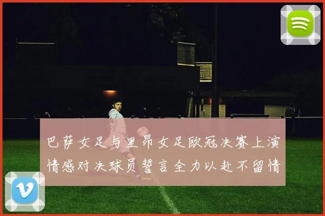 巴萨女足与里昂女足欧冠决赛上演情感对决球员誓言全力以赴不留情面