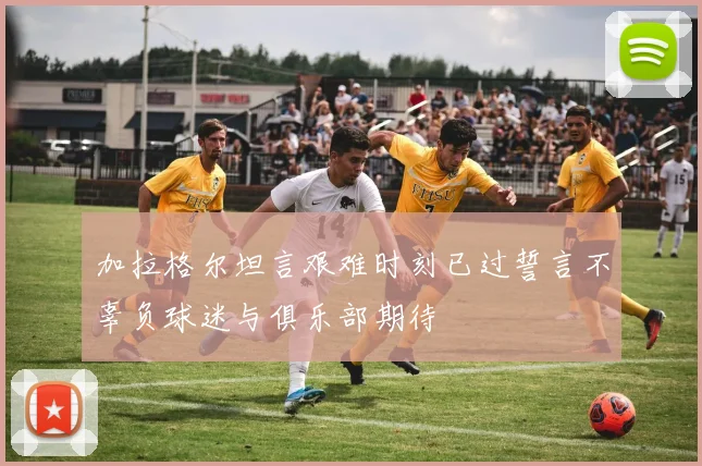 加拉格尔坦言艰难时刻已过誓言不辜负球迷与俱乐部期待