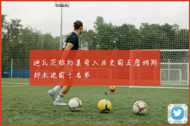 迪瓦茨称约基奇入历史前五詹姆斯却未进前十名单