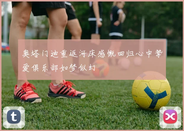 奥塔门迪重返河床感慨回归心中挚爱俱乐部如梦似幻