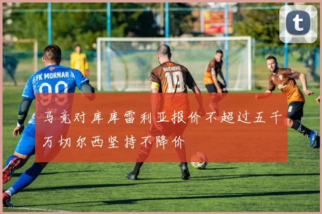 马竞对库库雷利亚报价不超过五千万切尔西坚持不降价