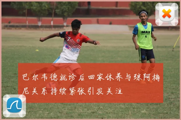 巴尔韦德就诊后回家休养与琼阿梅尼关系持续紧张引发关注