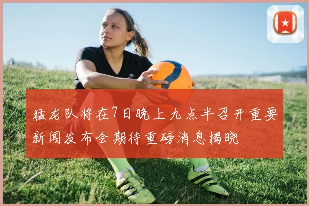 猛龙队将在7日晚上九点半召开重要新闻发布会期待重磅消息揭晓